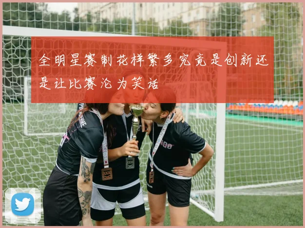 全明星赛制花样繁多究竟是创新还是让比赛沦为笑话