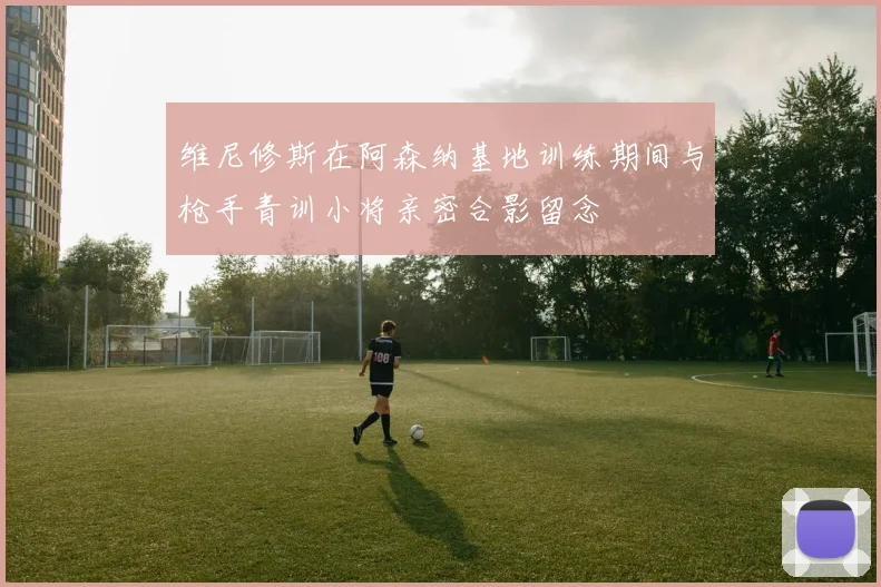 维尼修斯在阿森纳基地训练期间与枪手青训小将亲密合影留念