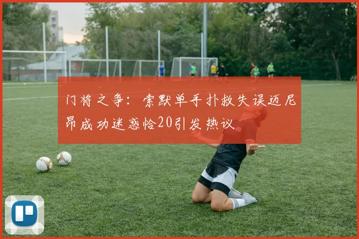 门将之争：索默单手扑救失误迈尼昂成功迷惑恰20引发热议
