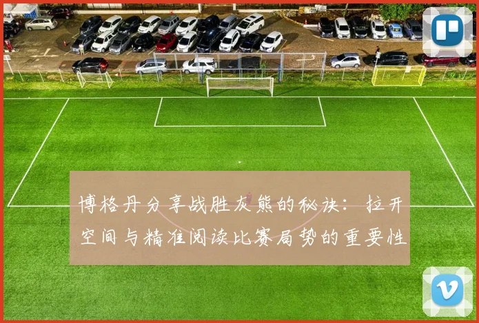 博格丹分享战胜灰熊的秘诀：拉开空间与精准阅读比赛局势的重要性
