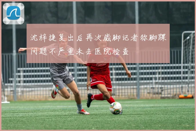 沈梓捷复出后再次崴脚记者称脚踝问题不严重未去医院检查