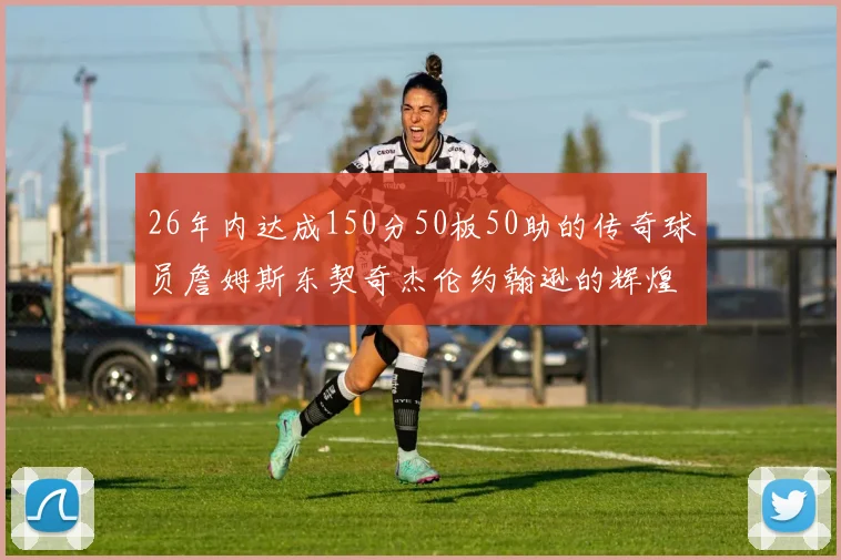 26年内达成150分50板50助的传奇球员詹姆斯东契奇杰伦约翰逊的辉煌成就