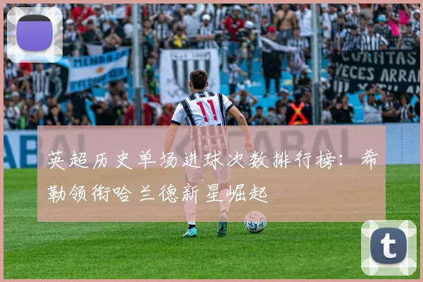 英超历史单场进球次数排行榜：希勒领衔哈兰德新星崛起