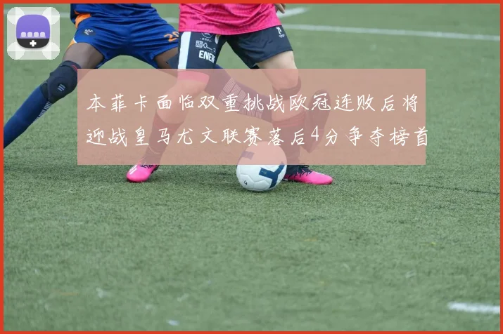 本菲卡面临双重挑战欧冠连败后将迎战皇马尤文联赛落后4分争夺榜首