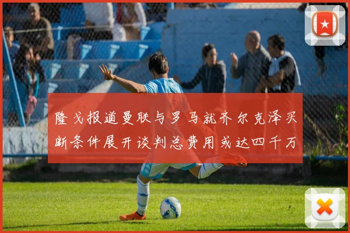 隆戈报道曼联与罗马就齐尔克泽买断条件展开谈判总费用或达四千万欧元