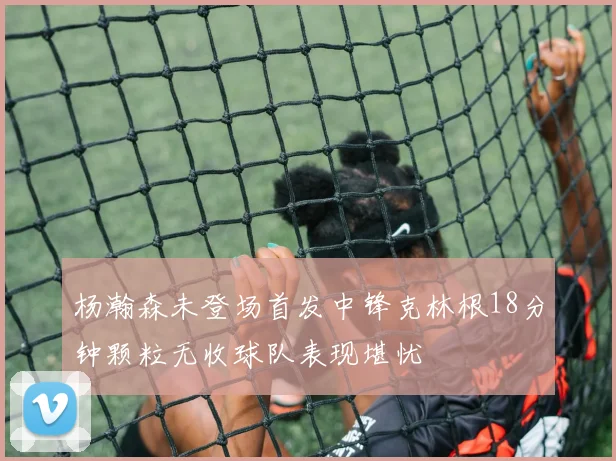 杨瀚森未登场首发中锋克林根18分钟颗粒无收球队表现堪忧