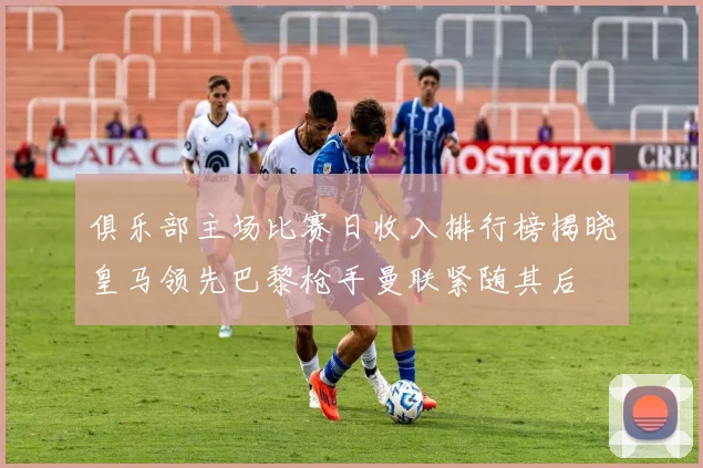 俱乐部主场比赛日收入排行榜揭晓皇马领先巴黎枪手曼联紧随其后