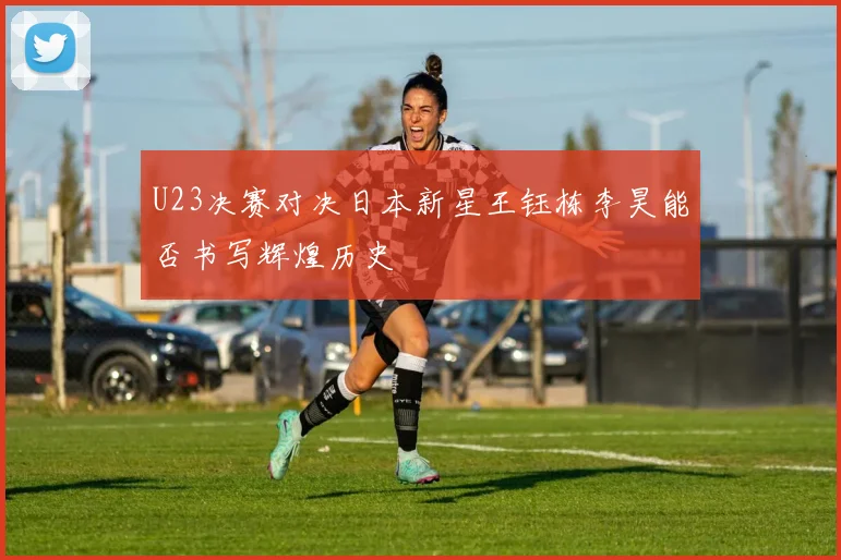 U23决赛对决日本新星王钰栋李昊能否书写辉煌历史