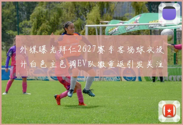 外媒曝光拜仁2627赛季客场球衣设计白色主色调EV队徽重返引发关注
