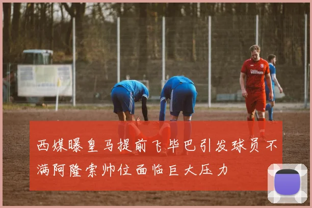 西媒曝皇马提前飞毕巴引发球员不满阿隆索帅位面临巨大压力