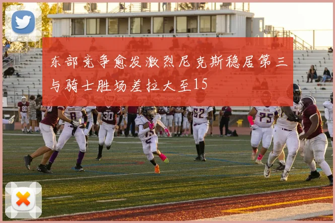 东部竞争愈发激烈尼克斯稳居第三与骑士胜场差拉大至15