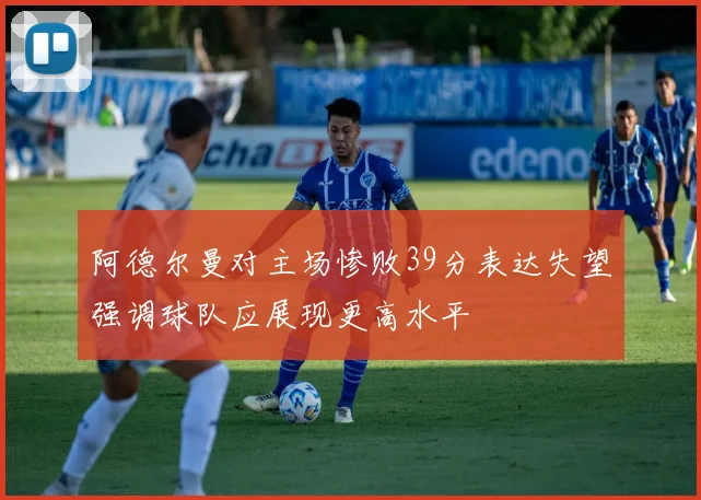 阿德尔曼对主场惨败39分表达失望强调球队应展现更高水平