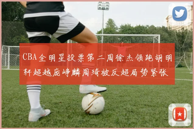 CBA全明星投票第二周徐杰领跑胡明轩超越庞峥麟周琦被反超局势紧张