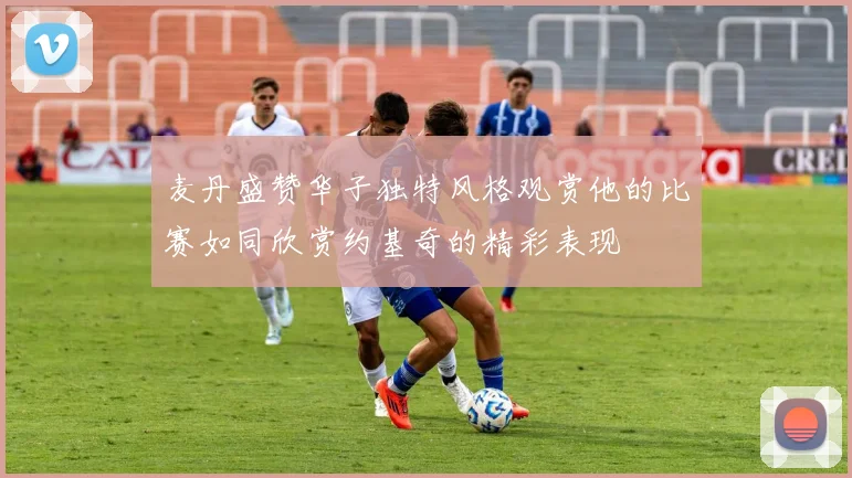 麦丹盛赞华子独特风格观赏他的比赛如同欣赏约基奇的精彩表现