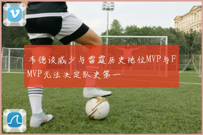 韦德谈威少与雷霆历史地位MVP与FMVP无法决定队史第一