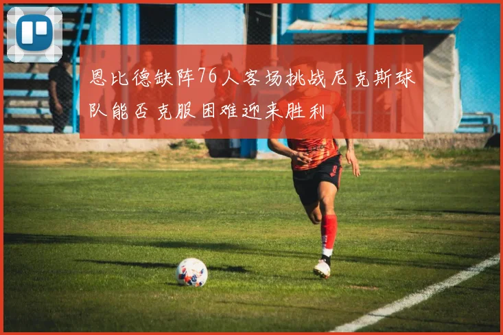 恩比德缺阵76人客场挑战尼克斯球队能否克服困难迎来胜利