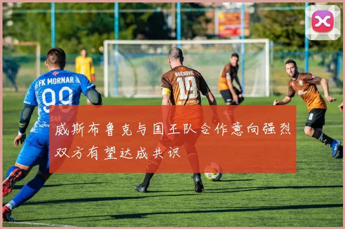 威斯布鲁克与国王队合作意向强烈双方有望达成共识
