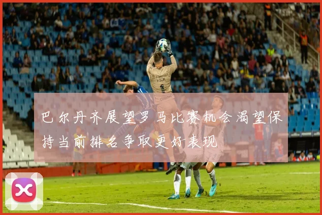 巴尔丹齐展望罗马比赛机会渴望保持当前排名争取更好表现