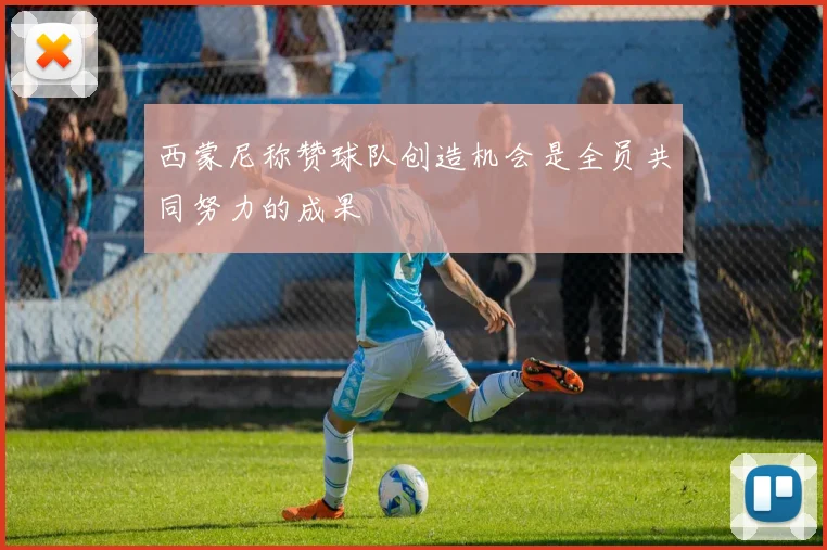 西蒙尼称赞球队创造机会是全员共同努力的成果