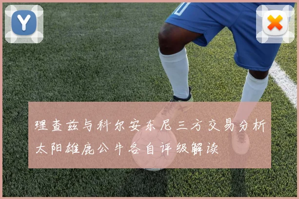 理查兹与科尔安东尼三方交易分析太阳雄鹿公牛各自评级解读