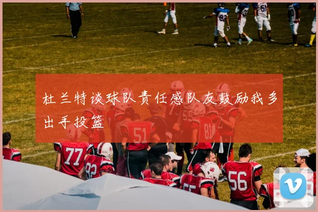 杜兰特谈球队责任感队友鼓励我多出手投篮