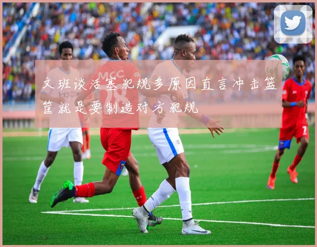 文班谈活塞犯规多原因直言冲击篮筐就是要制造对方犯规