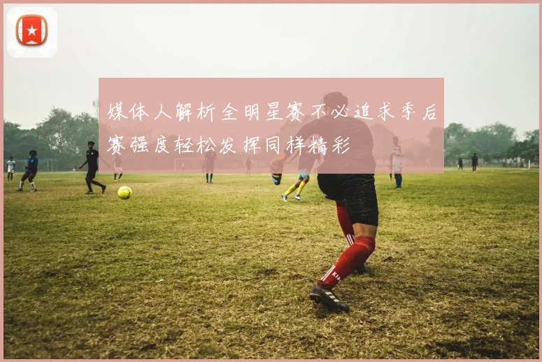媒体人解析全明星赛不必追求季后赛强度轻松发挥同样精彩