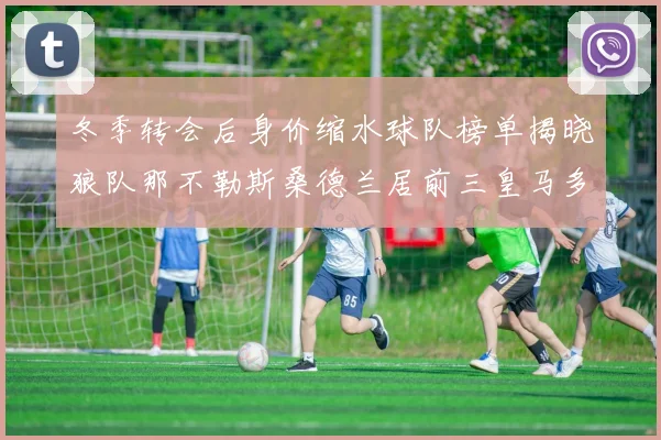 冬季转会后身价缩水球队榜单揭晓狼队那不勒斯桑德兰居前三皇马多特也在其中