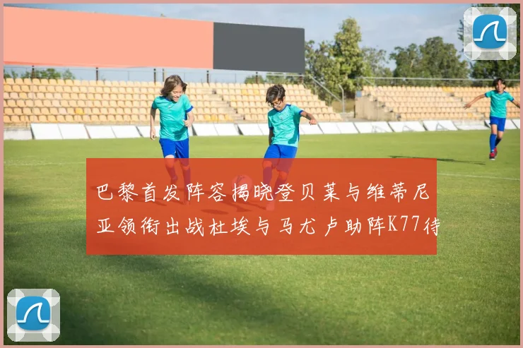 巴黎首发阵容揭晓登贝莱与维蒂尼亚领衔出战杜埃与马尤卢助阵K77待命替补