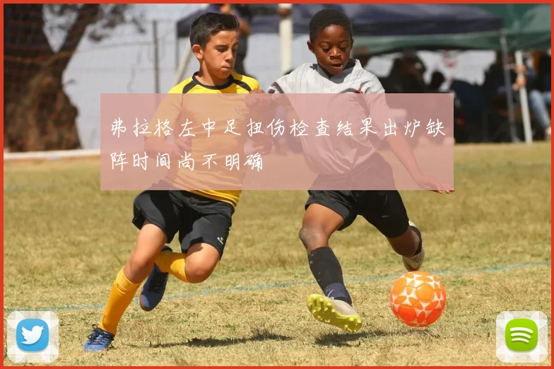 弗拉格左中足扭伤检查结果出炉缺阵时间尚不明确