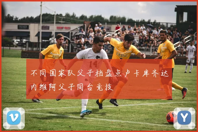 不同国家队父子档盘点卢卡库齐达内维阿父子同台竞技
