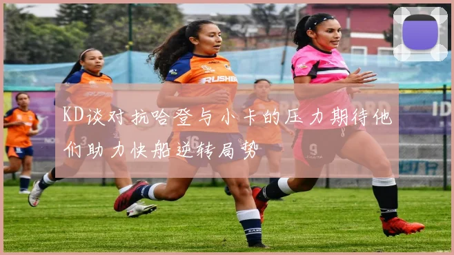 KD谈对抗哈登与小卡的压力期待他们助力快船逆转局势