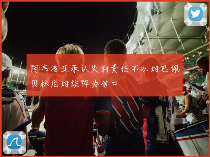 阿韦洛亚承认失利责任不以姆巴佩贝林厄姆缺阵为借口