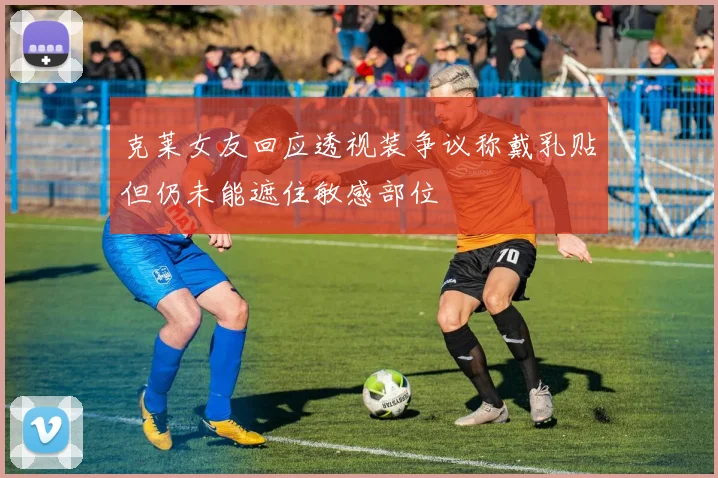 克莱女友回应透视装争议称戴乳贴但仍未能遮住敏感部位