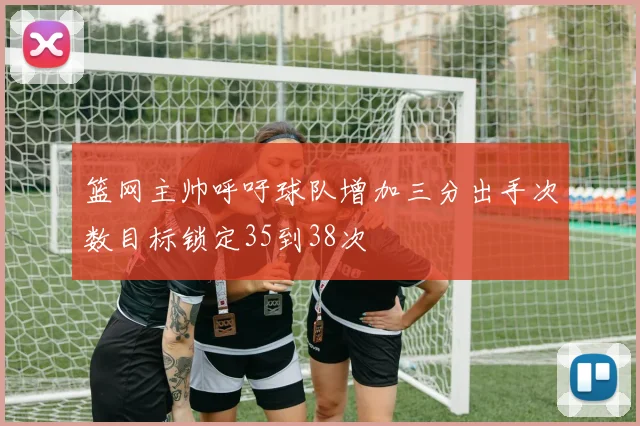 篮网主帅呼吁球队增加三分出手次数目标锁定35到38次